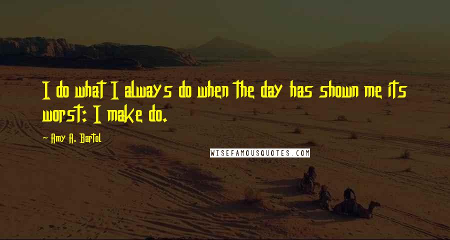 Amy A. Bartol Quotes: I do what I always do when the day has shown me its worst: I make do.