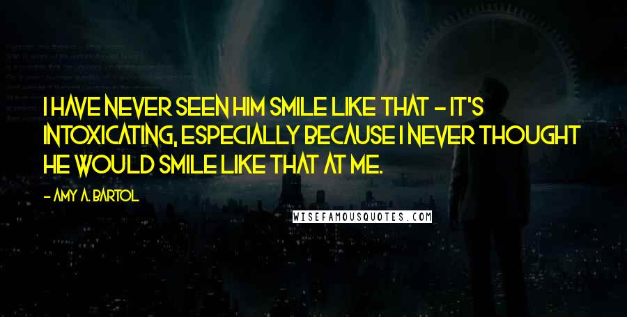 Amy A. Bartol Quotes: I have never seen him smile like that - it's intoxicating, especially because I never thought he would smile like that at me.