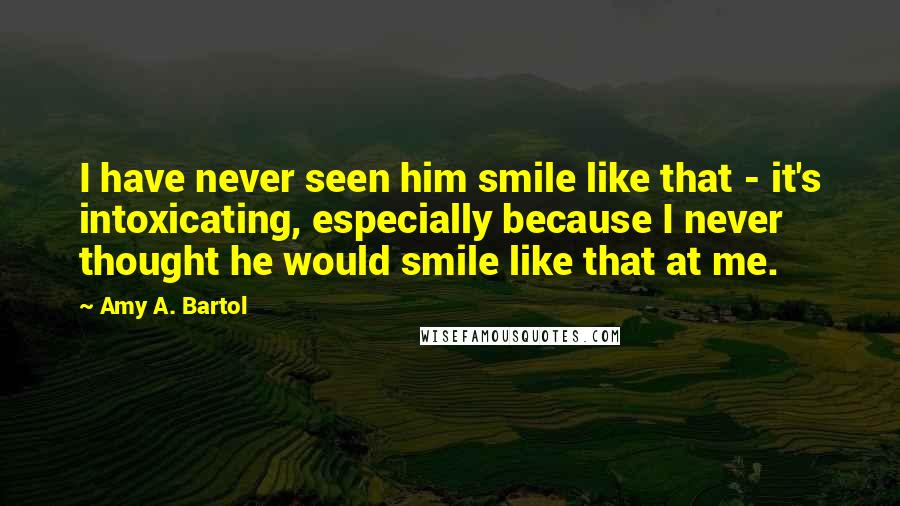 Amy A. Bartol Quotes: I have never seen him smile like that - it's intoxicating, especially because I never thought he would smile like that at me.