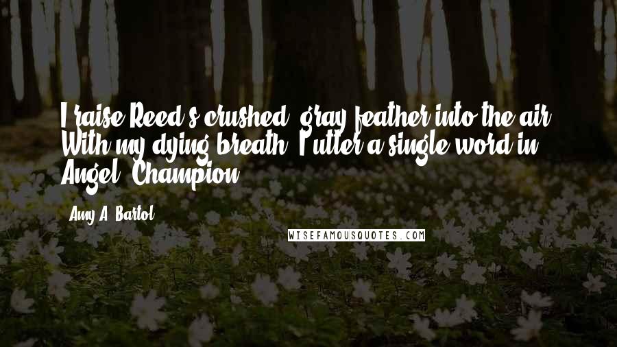 Amy A. Bartol Quotes: I raise Reed's crushed, gray feather into the air. With my dying breath, I utter a single word in Angel, Champion.