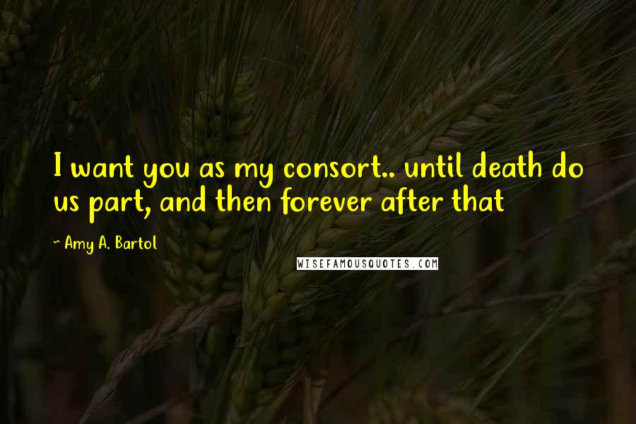 Amy A. Bartol Quotes: I want you as my consort.. until death do us part, and then forever after that