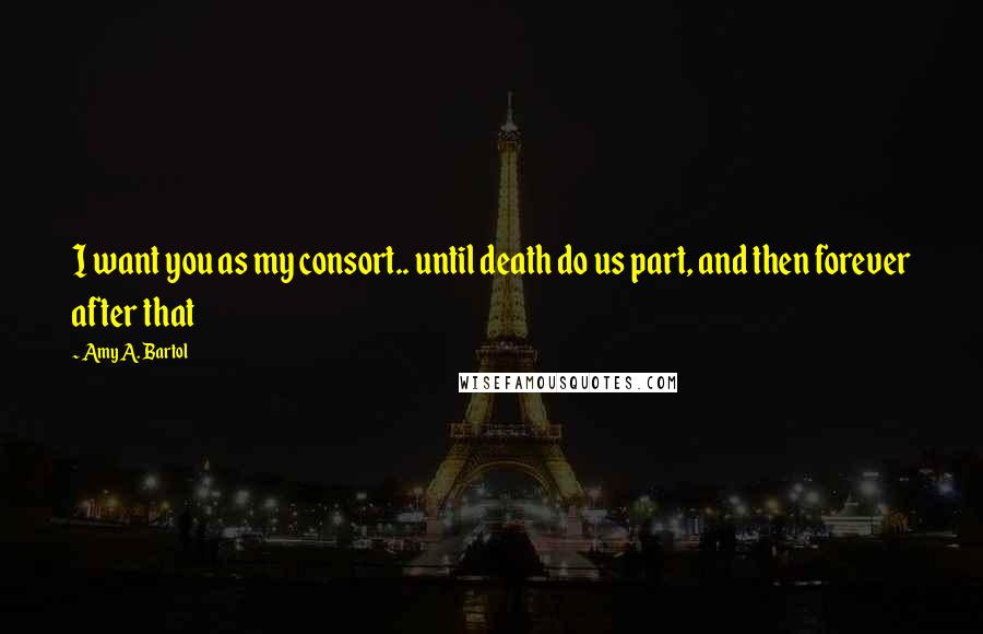 Amy A. Bartol Quotes: I want you as my consort.. until death do us part, and then forever after that