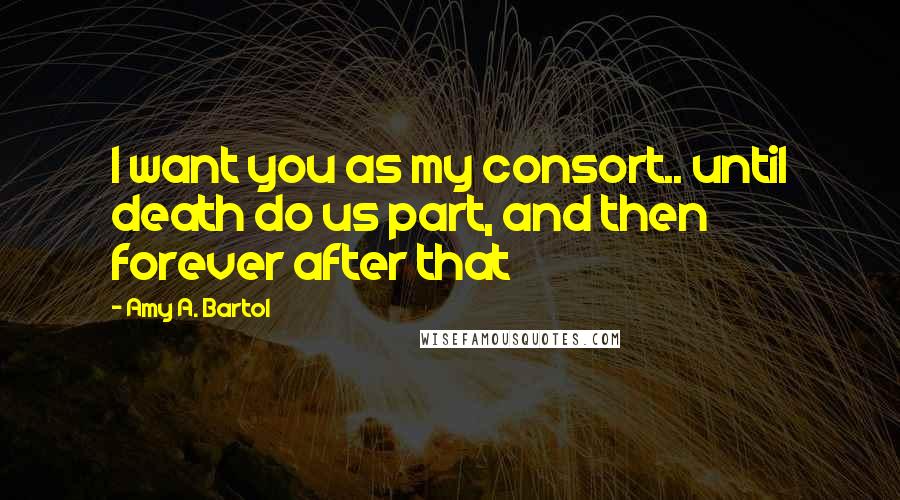 Amy A. Bartol Quotes: I want you as my consort.. until death do us part, and then forever after that