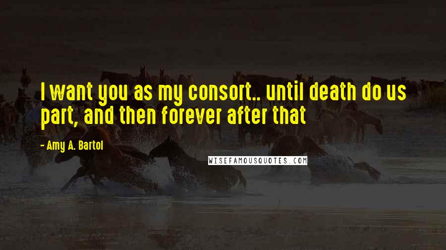 Amy A. Bartol Quotes: I want you as my consort.. until death do us part, and then forever after that