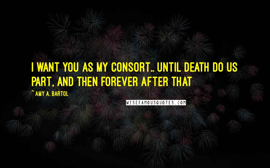 Amy A. Bartol Quotes: I want you as my consort.. until death do us part, and then forever after that