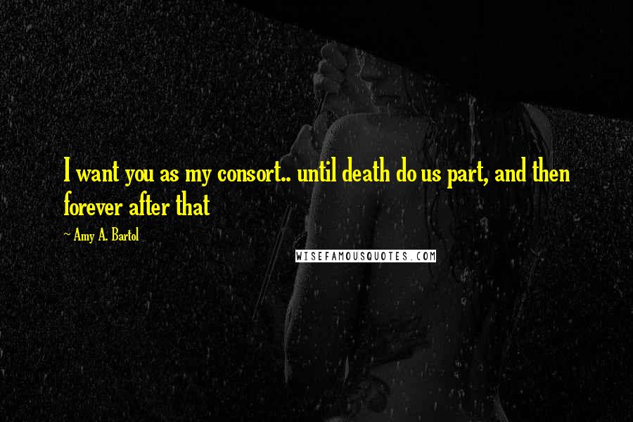 Amy A. Bartol Quotes: I want you as my consort.. until death do us part, and then forever after that