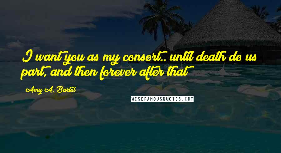 Amy A. Bartol Quotes: I want you as my consort.. until death do us part, and then forever after that