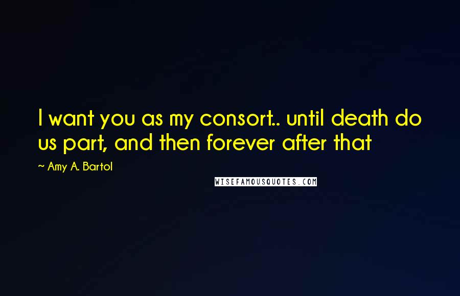 Amy A. Bartol Quotes: I want you as my consort.. until death do us part, and then forever after that