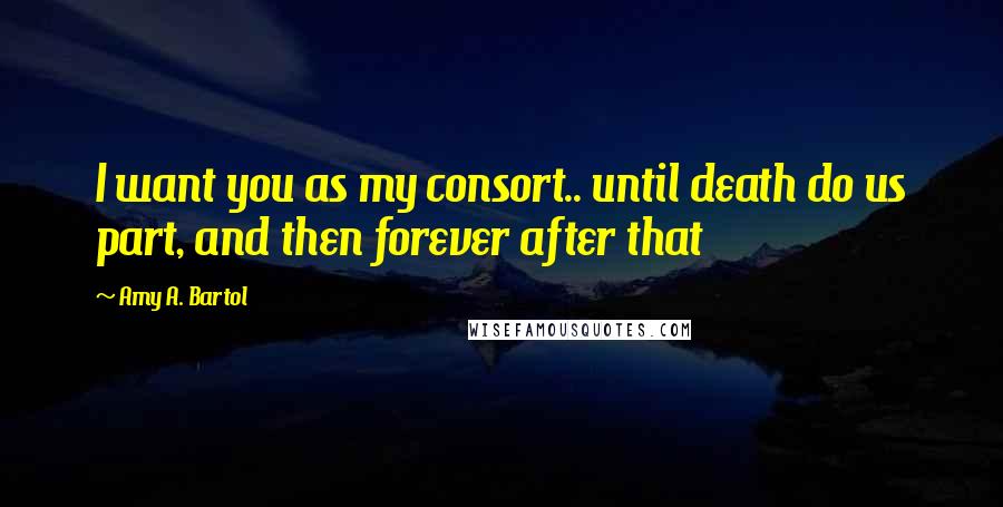 Amy A. Bartol Quotes: I want you as my consort.. until death do us part, and then forever after that