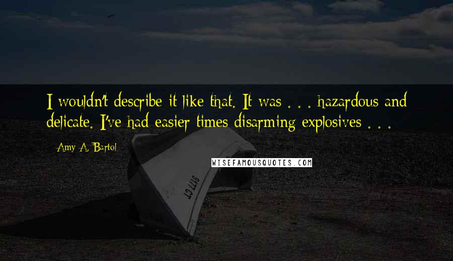 Amy A. Bartol Quotes: I wouldn't describe it like that. It was . . . hazardous and delicate. I've had easier times disarming explosives . . .