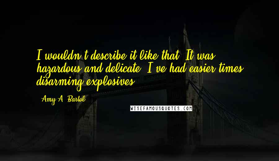 Amy A. Bartol Quotes: I wouldn't describe it like that. It was . . . hazardous and delicate. I've had easier times disarming explosives . . .