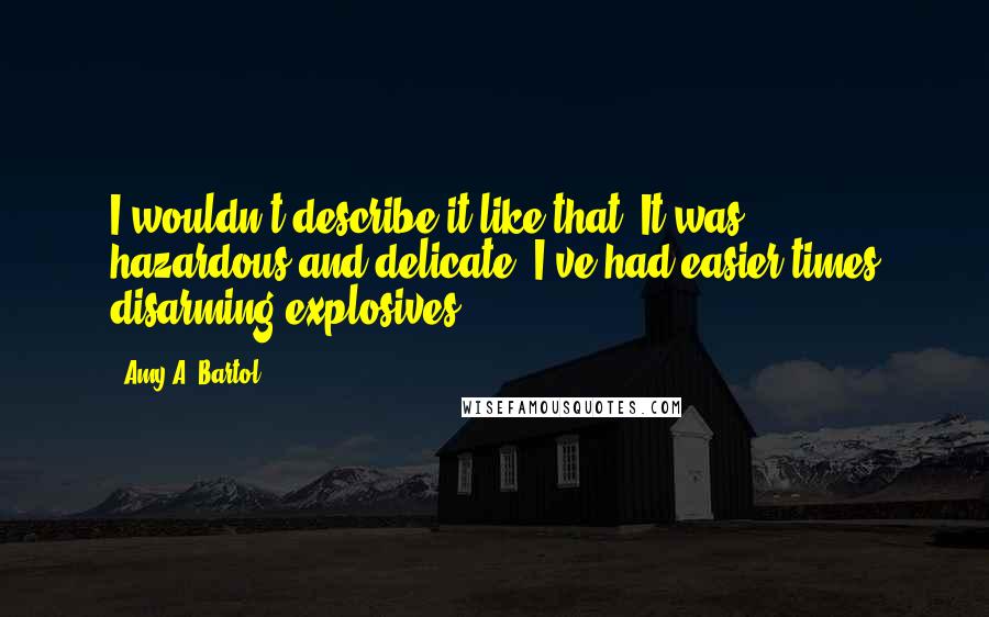 Amy A. Bartol Quotes: I wouldn't describe it like that. It was . . . hazardous and delicate. I've had easier times disarming explosives . . .