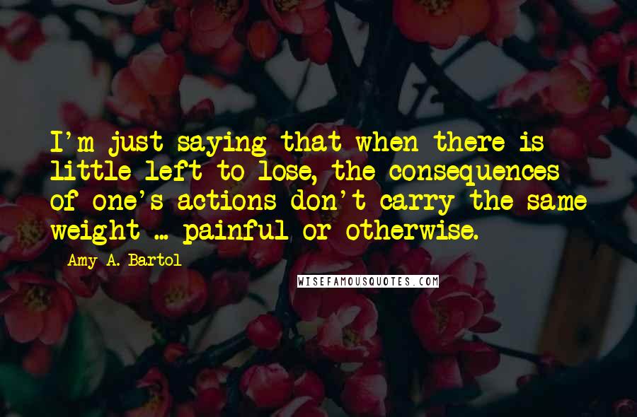 Amy A. Bartol Quotes: I'm just saying that when there is little left to lose, the consequences of one's actions don't carry the same weight ... painful or otherwise.