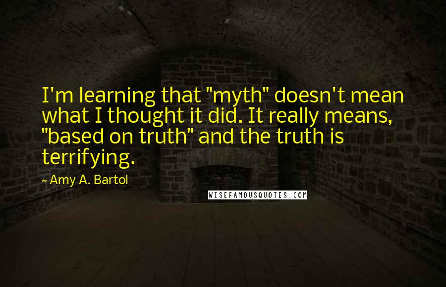 Amy A. Bartol Quotes: I'm learning that "myth" doesn't mean what I thought it did. It really means, "based on truth" and the truth is terrifying.