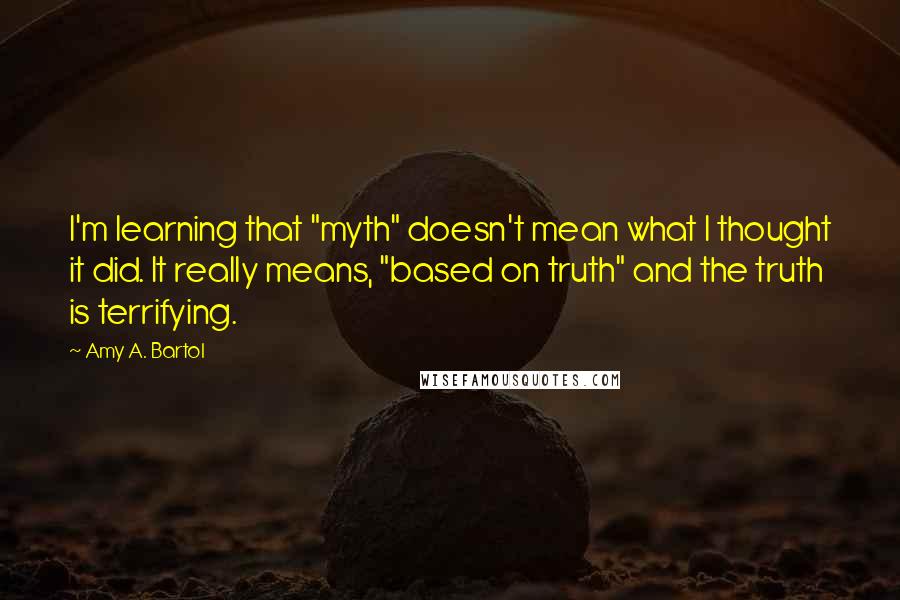 Amy A. Bartol Quotes: I'm learning that "myth" doesn't mean what I thought it did. It really means, "based on truth" and the truth is terrifying.