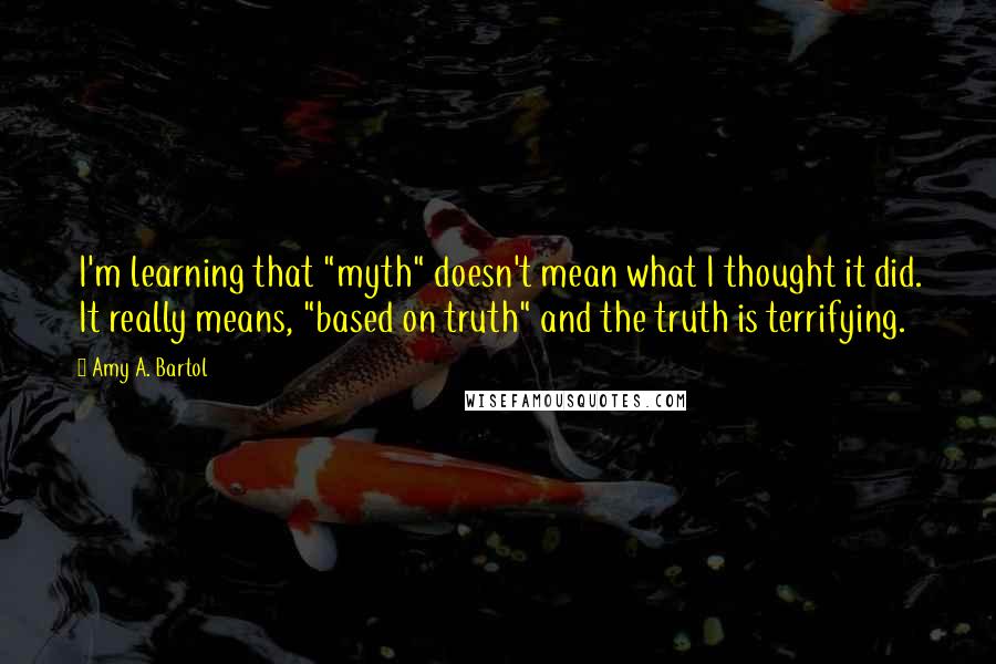 Amy A. Bartol Quotes: I'm learning that "myth" doesn't mean what I thought it did. It really means, "based on truth" and the truth is terrifying.