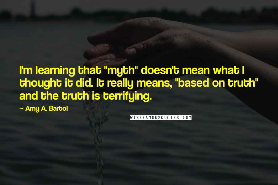 Amy A. Bartol Quotes: I'm learning that "myth" doesn't mean what I thought it did. It really means, "based on truth" and the truth is terrifying.