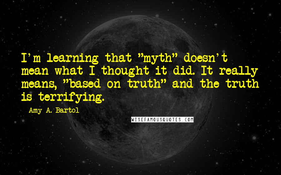 Amy A. Bartol Quotes: I'm learning that "myth" doesn't mean what I thought it did. It really means, "based on truth" and the truth is terrifying.