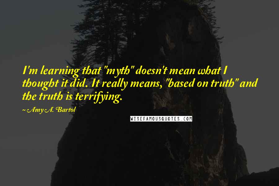 Amy A. Bartol Quotes: I'm learning that "myth" doesn't mean what I thought it did. It really means, "based on truth" and the truth is terrifying.