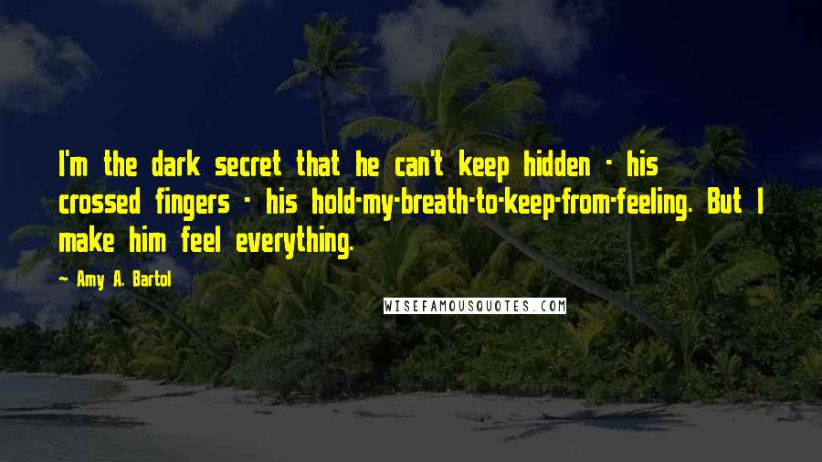 Amy A. Bartol Quotes: I'm the dark secret that he can't keep hidden - his crossed fingers - his hold-my-breath-to-keep-from-feeling. But I make him feel everything.