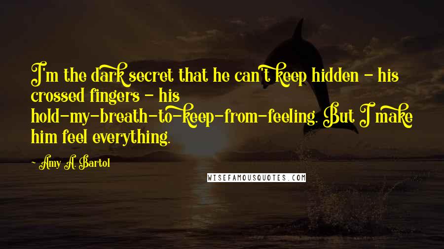 Amy A. Bartol Quotes: I'm the dark secret that he can't keep hidden - his crossed fingers - his hold-my-breath-to-keep-from-feeling. But I make him feel everything.