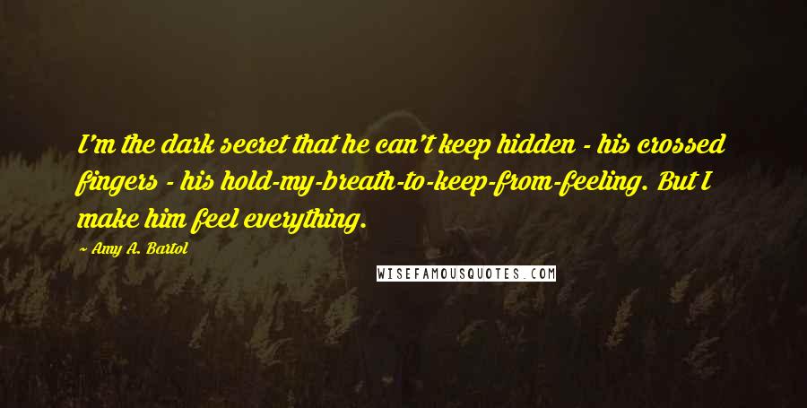 Amy A. Bartol Quotes: I'm the dark secret that he can't keep hidden - his crossed fingers - his hold-my-breath-to-keep-from-feeling. But I make him feel everything.