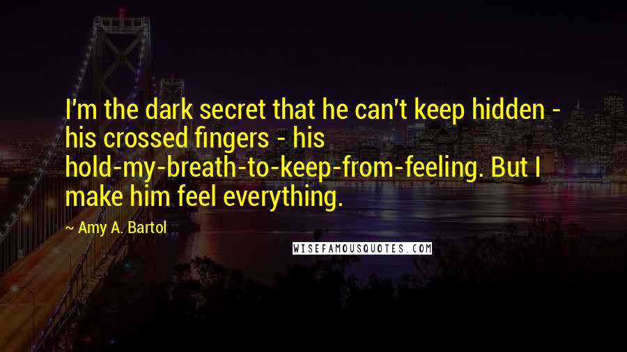 Amy A. Bartol Quotes: I'm the dark secret that he can't keep hidden - his crossed fingers - his hold-my-breath-to-keep-from-feeling. But I make him feel everything.