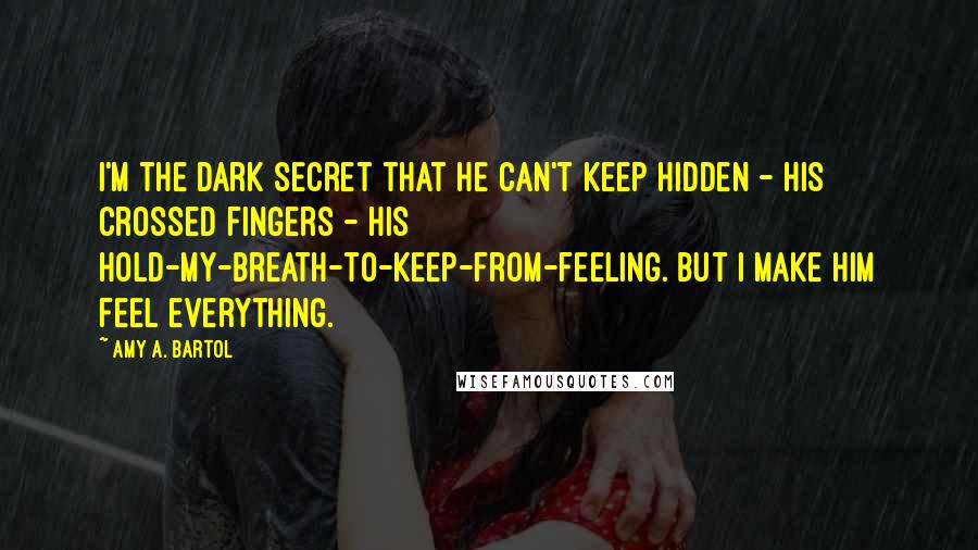 Amy A. Bartol Quotes: I'm the dark secret that he can't keep hidden - his crossed fingers - his hold-my-breath-to-keep-from-feeling. But I make him feel everything.