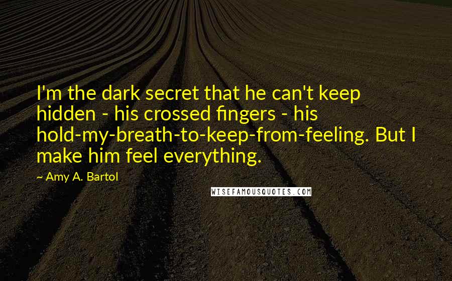 Amy A. Bartol Quotes: I'm the dark secret that he can't keep hidden - his crossed fingers - his hold-my-breath-to-keep-from-feeling. But I make him feel everything.