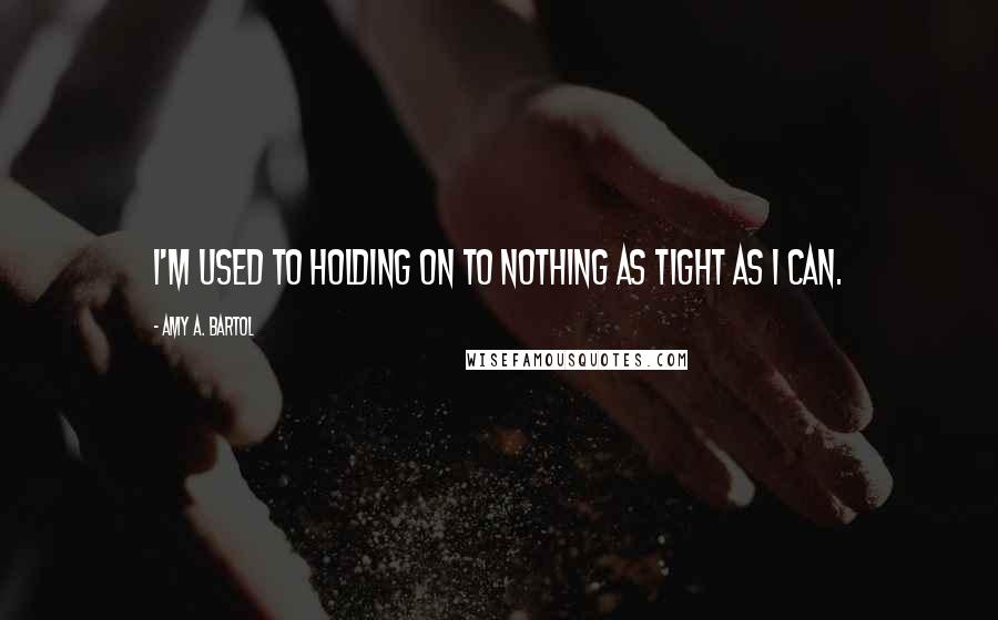 Amy A. Bartol Quotes: I'm used to holding on to nothing as tight as I can.