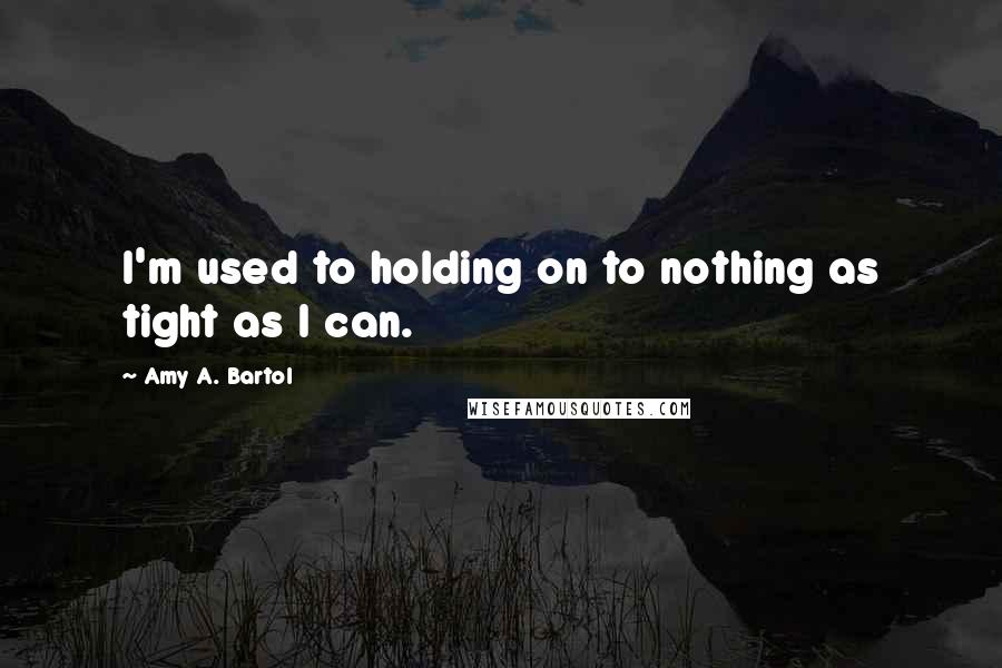 Amy A. Bartol Quotes: I'm used to holding on to nothing as tight as I can.