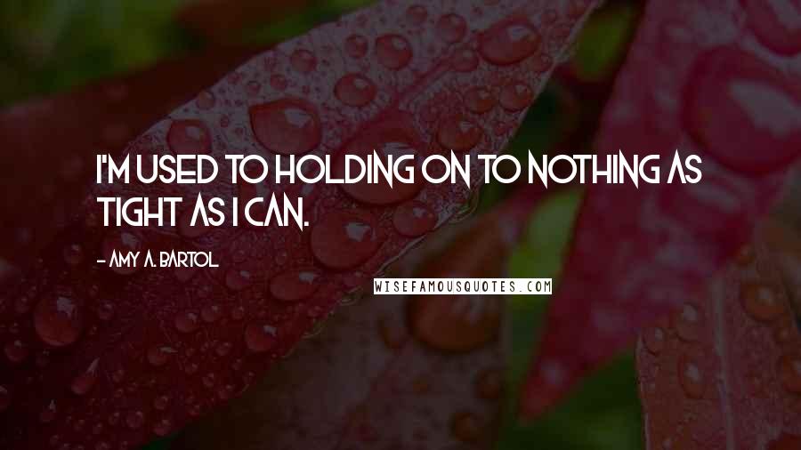 Amy A. Bartol Quotes: I'm used to holding on to nothing as tight as I can.