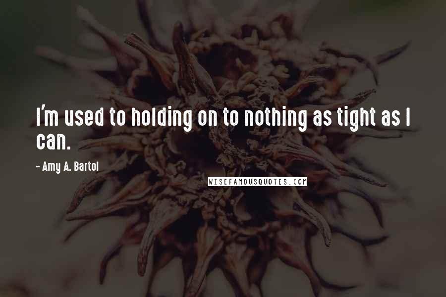 Amy A. Bartol Quotes: I'm used to holding on to nothing as tight as I can.