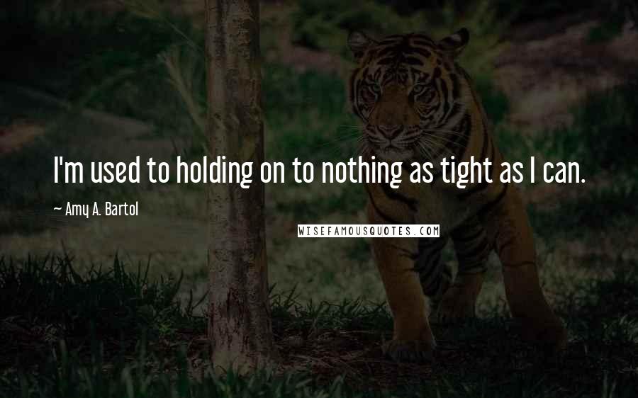 Amy A. Bartol Quotes: I'm used to holding on to nothing as tight as I can.