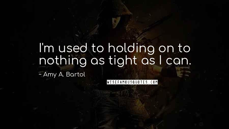 Amy A. Bartol Quotes: I'm used to holding on to nothing as tight as I can.