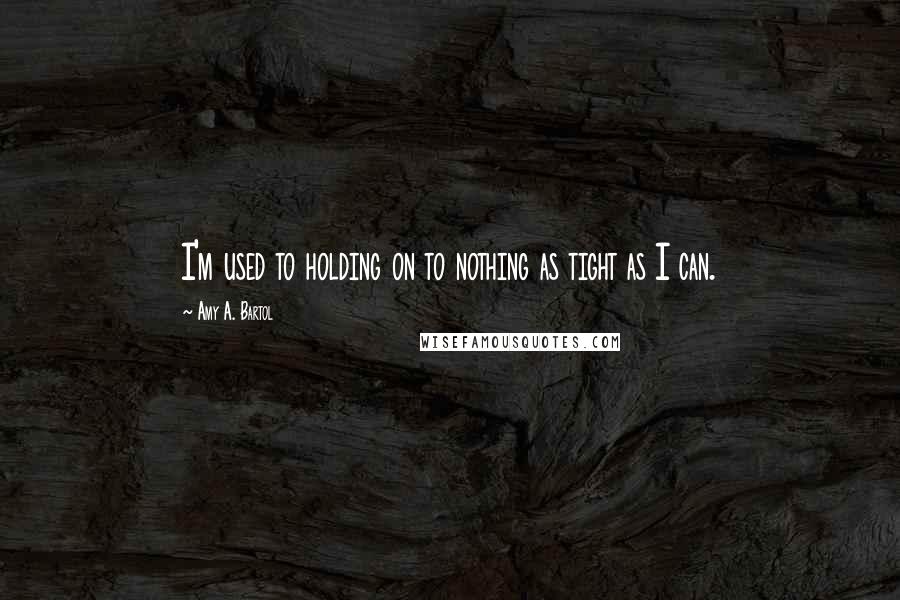 Amy A. Bartol Quotes: I'm used to holding on to nothing as tight as I can.