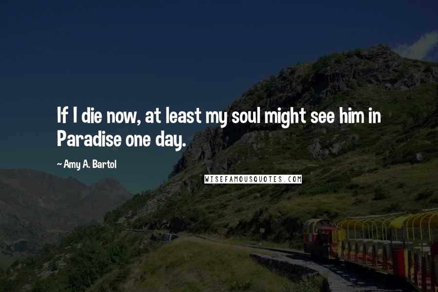 Amy A. Bartol Quotes: If I die now, at least my soul might see him in Paradise one day.