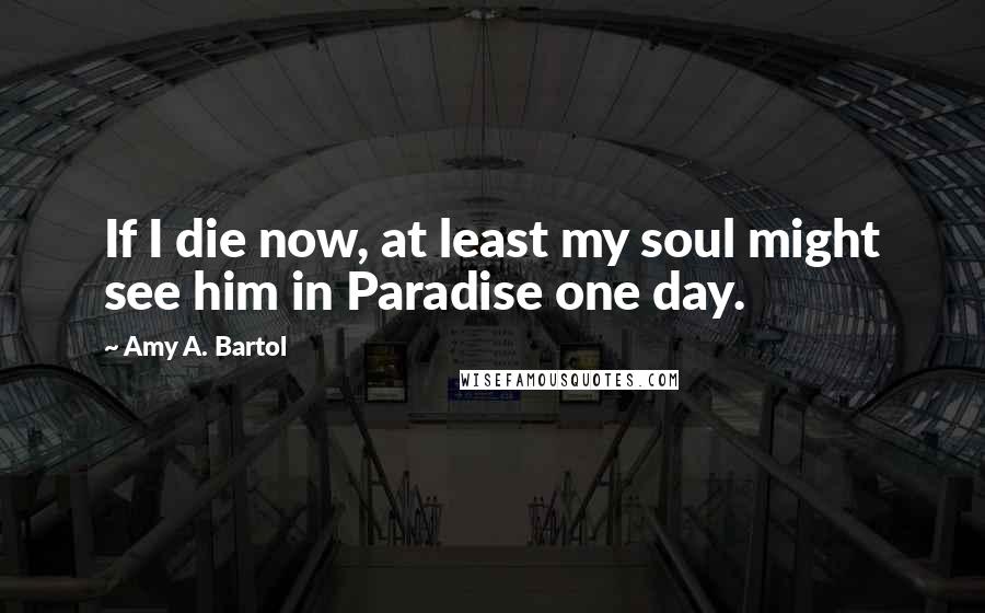 Amy A. Bartol Quotes: If I die now, at least my soul might see him in Paradise one day.