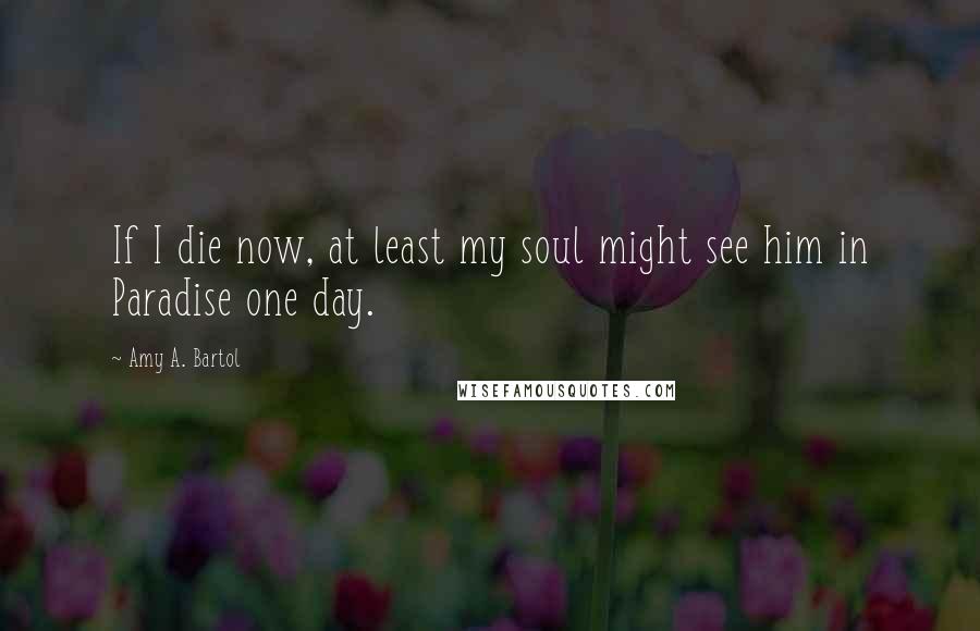 Amy A. Bartol Quotes: If I die now, at least my soul might see him in Paradise one day.