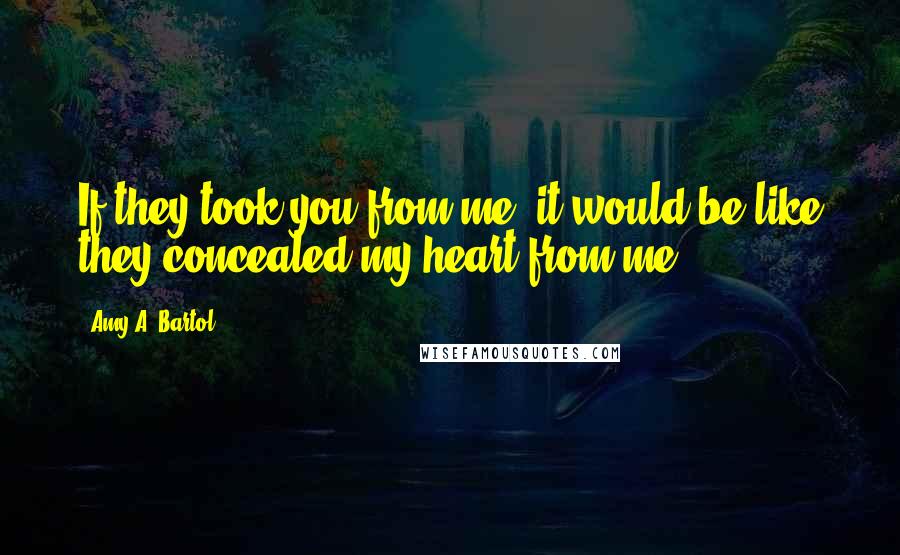 Amy A. Bartol Quotes: If they took you from me, it would be like they concealed my heart from me.