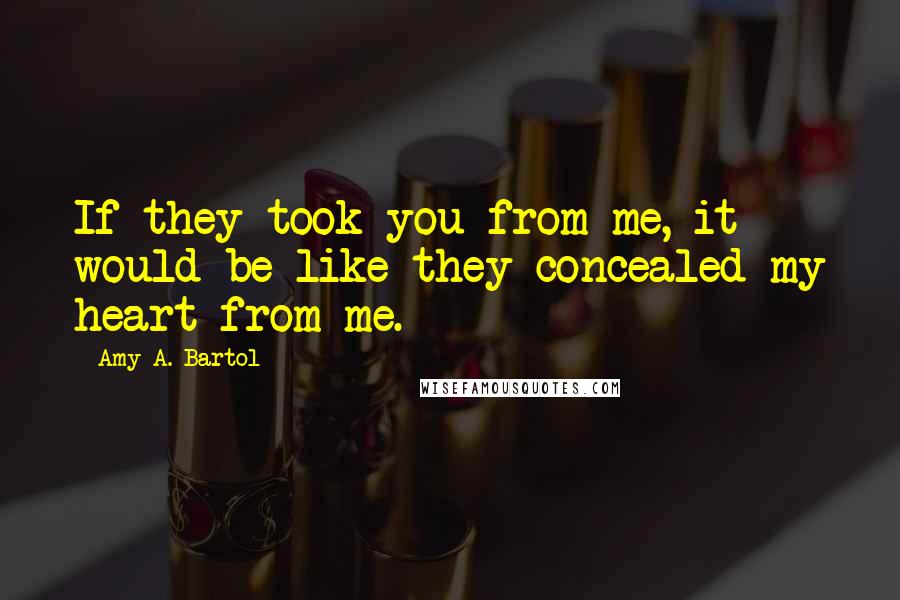 Amy A. Bartol Quotes: If they took you from me, it would be like they concealed my heart from me.