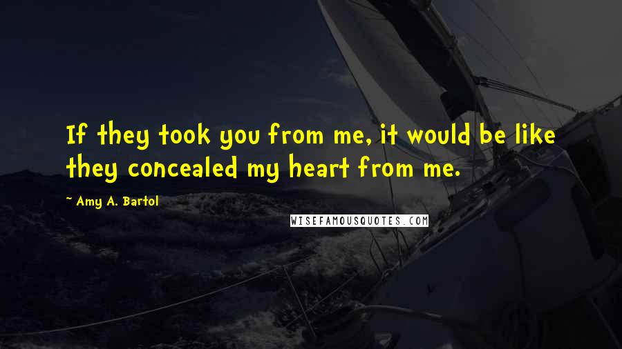 Amy A. Bartol Quotes: If they took you from me, it would be like they concealed my heart from me.