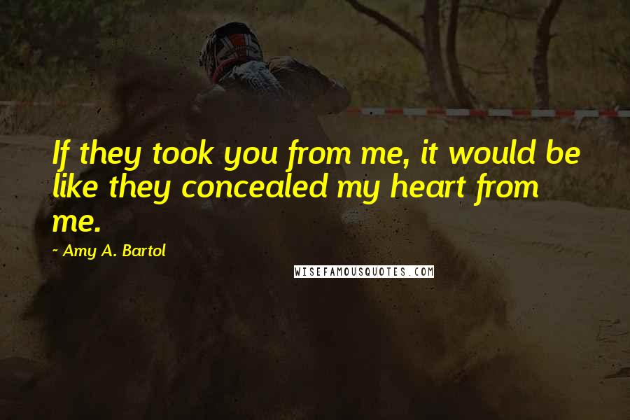 Amy A. Bartol Quotes: If they took you from me, it would be like they concealed my heart from me.