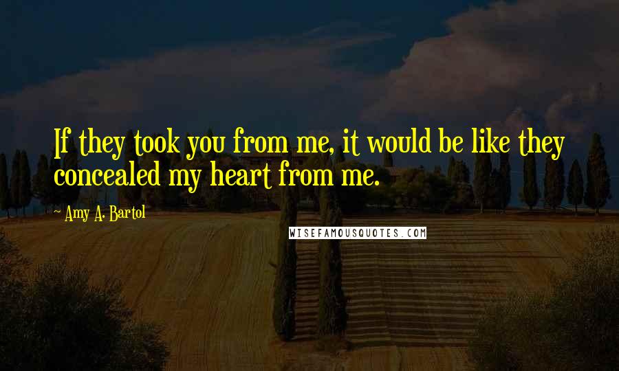 Amy A. Bartol Quotes: If they took you from me, it would be like they concealed my heart from me.