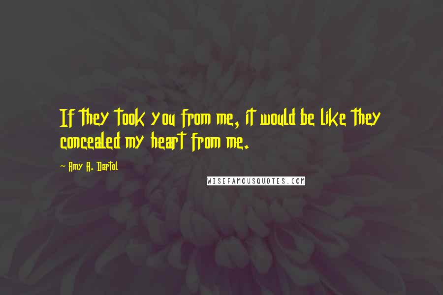 Amy A. Bartol Quotes: If they took you from me, it would be like they concealed my heart from me.