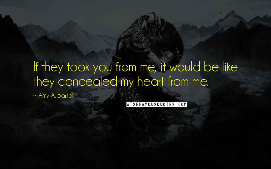 Amy A. Bartol Quotes: If they took you from me, it would be like they concealed my heart from me.