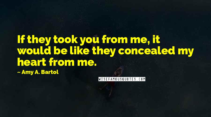 Amy A. Bartol Quotes: If they took you from me, it would be like they concealed my heart from me.