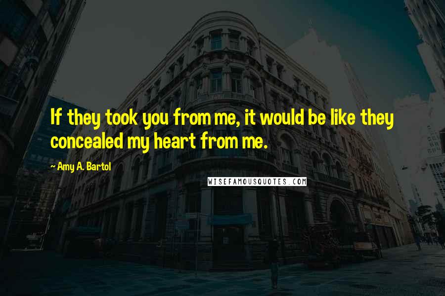 Amy A. Bartol Quotes: If they took you from me, it would be like they concealed my heart from me.