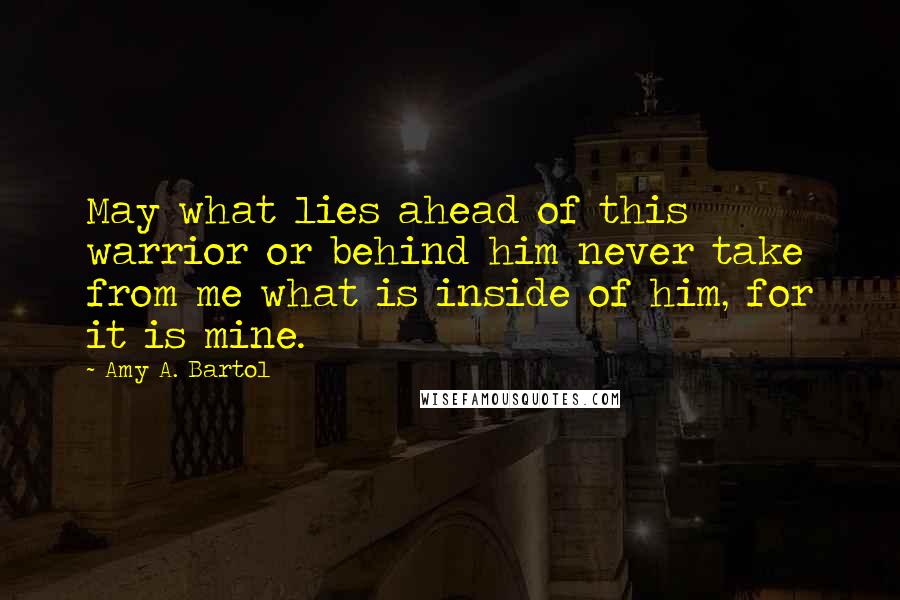 Amy A. Bartol Quotes: May what lies ahead of this warrior or behind him never take from me what is inside of him, for it is mine.