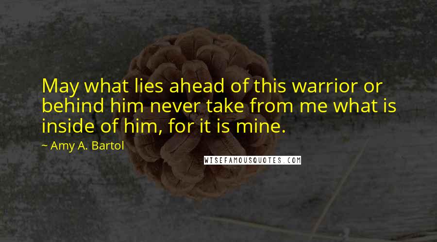 Amy A. Bartol Quotes: May what lies ahead of this warrior or behind him never take from me what is inside of him, for it is mine.